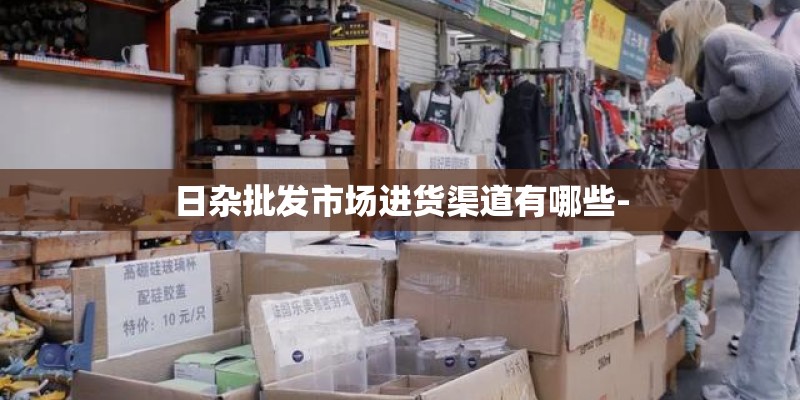 日杂批发市场进货渠道有哪些-